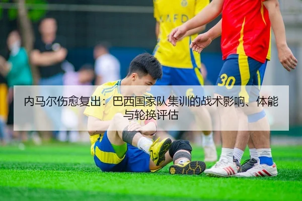内马尔伤愈复出：巴西国家队集训的战术影响、体能与轮换评估
