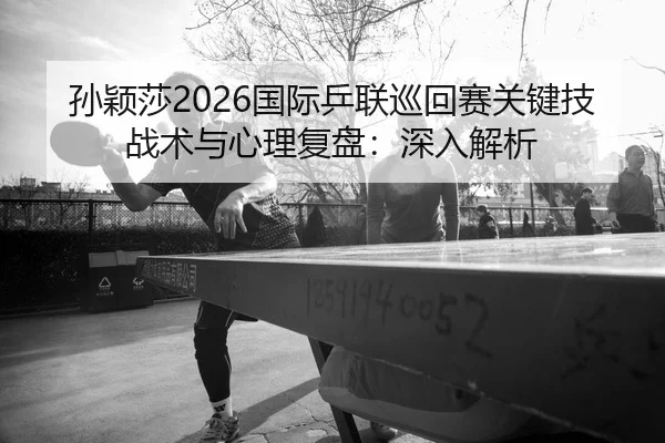 孙颖莎2026国际乒联巡回赛关键技战术与心理复盘：深入解析